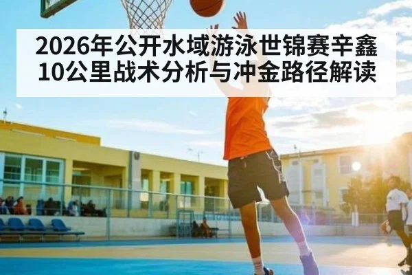 2026年公开水域游泳世锦赛辛鑫10公里战术分析与冲金路径解读