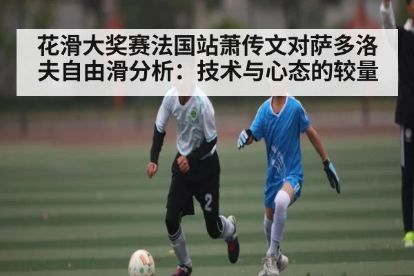 花滑大奖赛法国站萧传文对萨多洛夫自由滑分析：技术与心态的较量